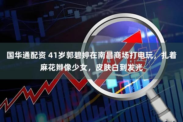 国华通配资 41岁郭碧婷在南昌商场打电玩，扎着麻花辫像少女，皮肤白到发光