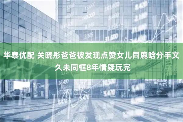 华泰优配 关晓彤爸爸被发现点赞女儿同鹿晗分手文 久未同框8年情疑玩完