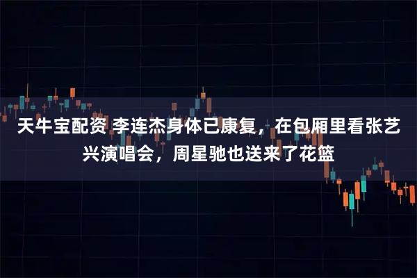 天牛宝配资 李连杰身体已康复，在包厢里看张艺兴演唱会，周星驰也送来了花篮