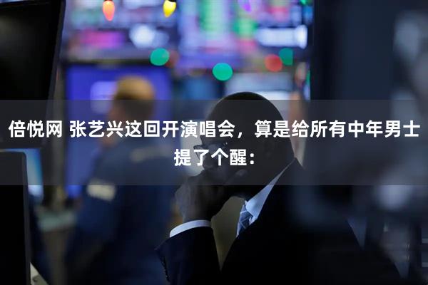 倍悦网 张艺兴这回开演唱会，算是给所有中年男士提了个醒：