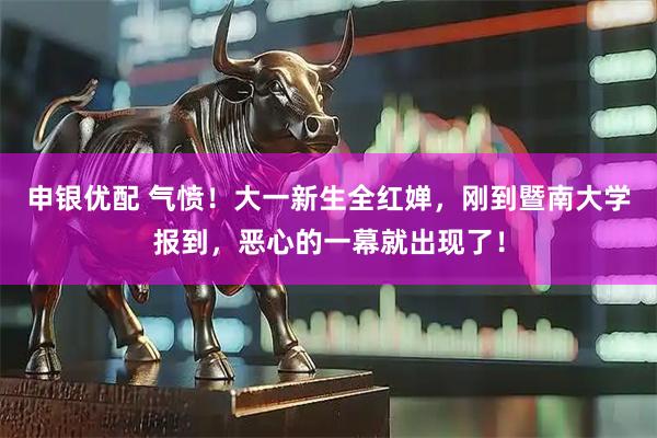 申银优配 气愤！大一新生全红婵，刚到暨南大学报到，恶心的一幕就出现了！