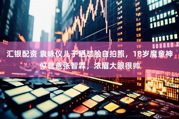汇银配资 袁咏仪儿子晒怼脸自拍照，18岁魔童神似爸爸张智霖，浓眉大眼很帅