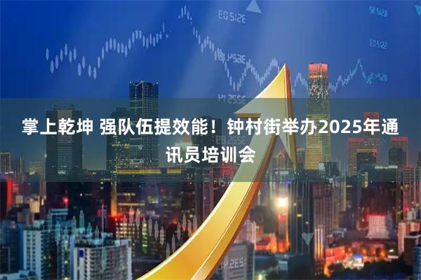 掌上乾坤 强队伍提效能！钟村街举办2025年通讯员培训会