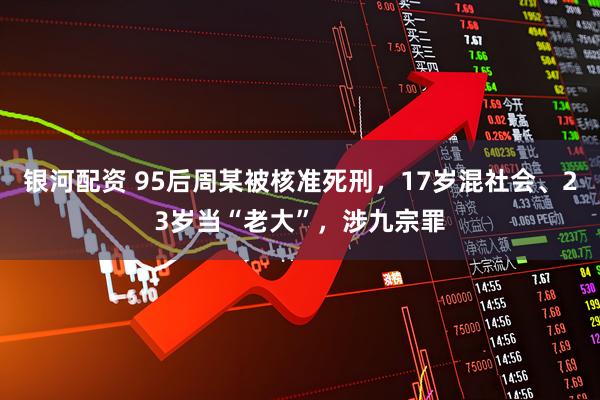 银河配资 95后周某被核准死刑，17岁混社会、23岁当“老大”，涉九宗罪