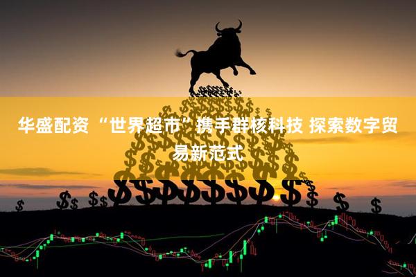华盛配资 “世界超市”携手群核科技 探索数字贸易新范式