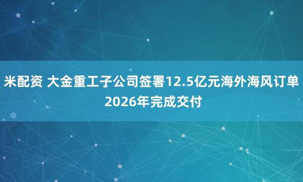 米配资 大金重工子公司签署12.5亿元海外海风订单 2026年完成交付
