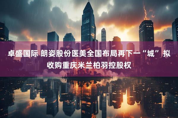 卓盛国际 朗姿股份医美全国布局再下一“城” 拟收购重庆米兰柏羽控股权