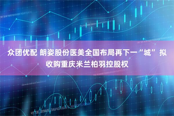 众团优配 朗姿股份医美全国布局再下一“城” 拟收购重庆米兰柏羽控股权