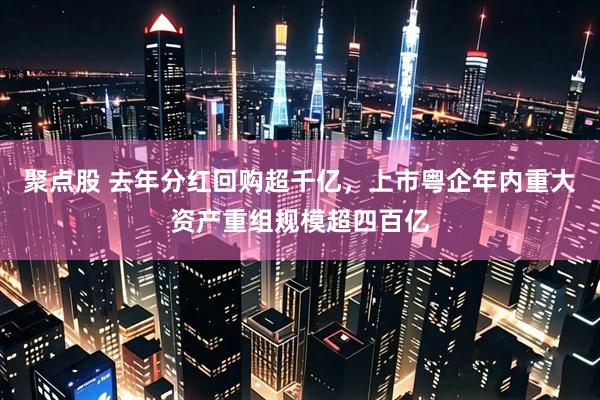 聚点股 去年分红回购超千亿，上市粤企年内重大资产重组规模超四百亿