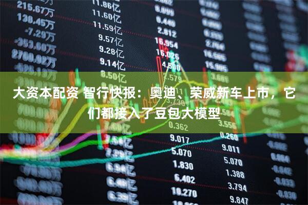 大资本配资 智行快报：奥迪、荣威新车上市，它们都接入了豆包大模型