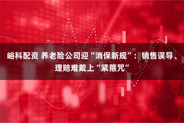 峪科配资 养老险公司迎“消保新规”：销售误导、理赔难戴上“紧箍咒”