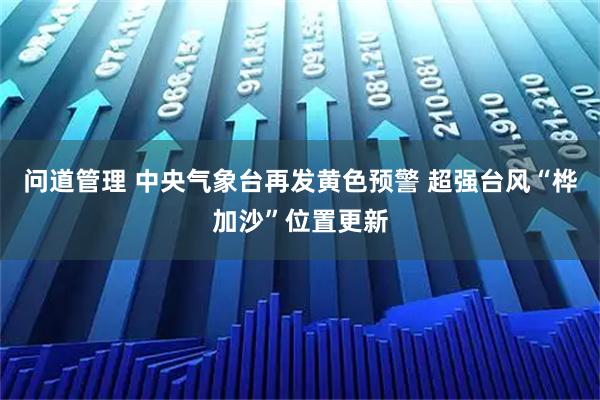 问道管理 中央气象台再发黄色预警 超强台风“桦加沙”位置更新