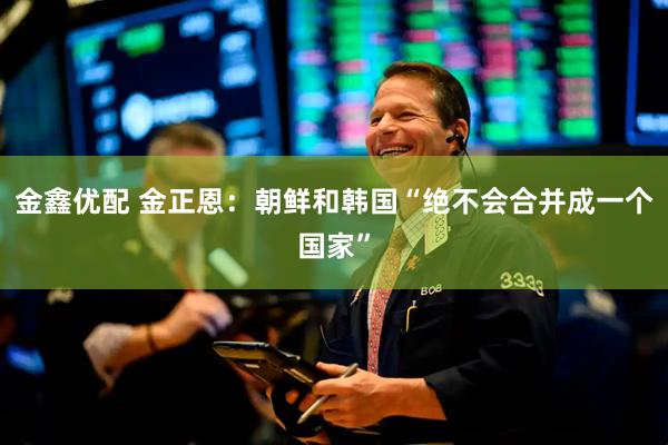金鑫优配 金正恩：朝鲜和韩国“绝不会合并成一个国家”