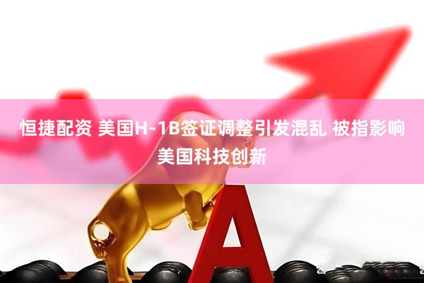 恒捷配资 美国H-1B签证调整引发混乱 被指影响美国科技创新