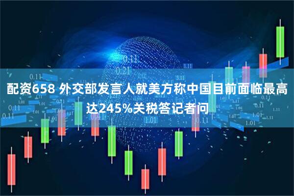 配资658 外交部发言人就美方称中国目前面临最高达245%关税答记者问