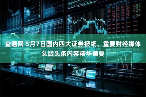 益通网 5月7日国内四大证券报纸、重要财经媒体头版头条内容精华摘要