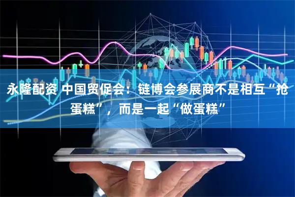 永隆配资 中国贸促会：链博会参展商不是相互“抢蛋糕”，而是一起“做蛋糕”