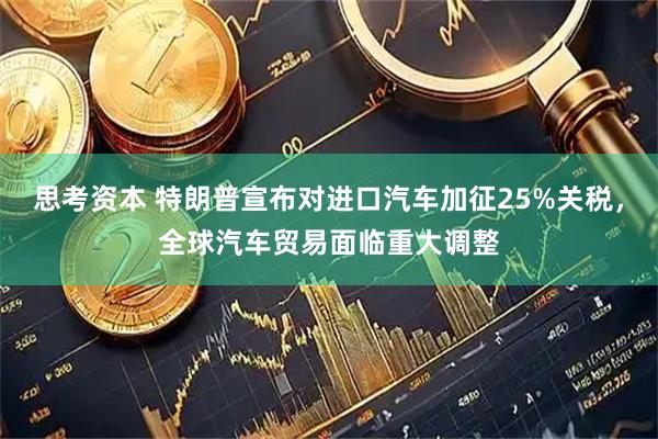 思考资本 特朗普宣布对进口汽车加征25%关税，全球汽车贸易面临重大调整