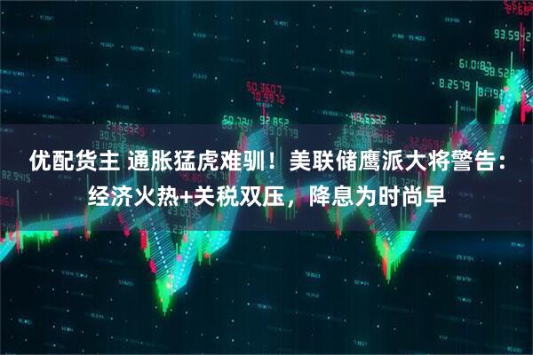 优配货主 通胀猛虎难驯！美联储鹰派大将警告：经济火热+关税双压，降息为时尚早