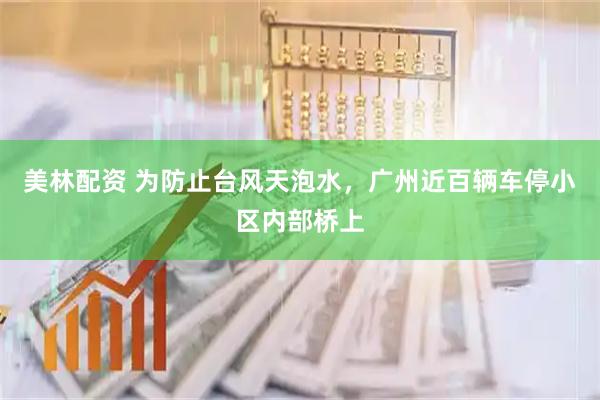 美林配资 为防止台风天泡水，广州近百辆车停小区内部桥上