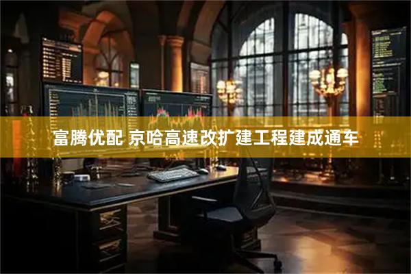 富腾优配 京哈高速改扩建工程建成通车