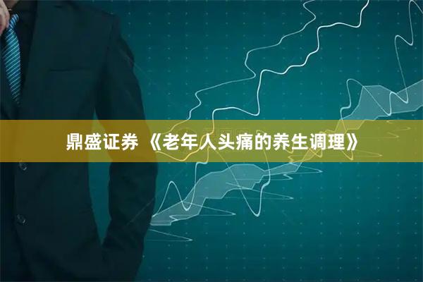 鼎盛证券 《老年人头痛的养生调理》