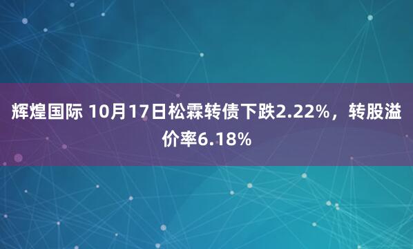 辉煌国际 10月17日松霖转债下跌2.22%,转股溢价率6.18%
