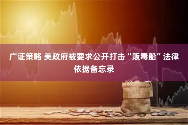 广证策略 美政府被要求公开打击“贩毒船”法律依据备忘录