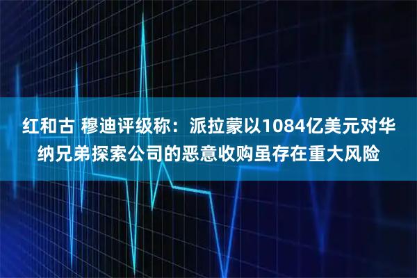 红和古 穆迪评级称：派拉蒙以1084亿美元对华纳兄弟探索公司的恶意收购虽存在重大风险