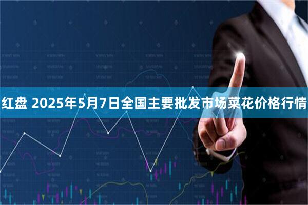红盘 2025年5月7日全国主要批发市场菜花价格行情