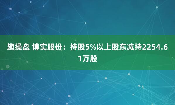 趣操盘 博实股份：持股5%以上股东减持2254.61万股