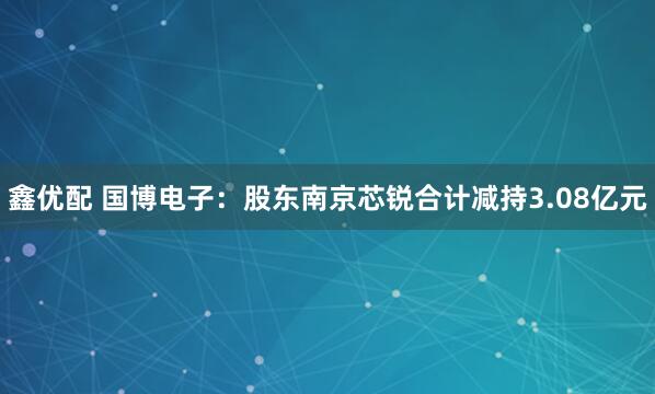 鑫优配 国博电子：股东南京芯锐合计减持3.08亿元