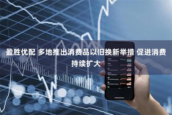 盈胜优配 多地推出消费品以旧换新举措 促进消费持续扩大