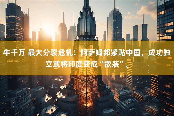 牛千万 最大分裂危机！阿萨姆邦紧贴中国，成功独立或将印度变成“散装”。