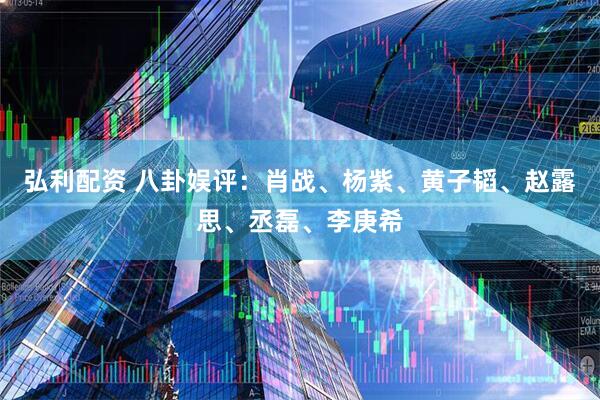 弘利配资 八卦娱评：肖战、杨紫、黄子韬、赵露思、丞磊、李庚希