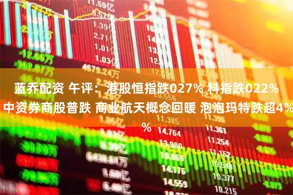 蓝乔配资 午评：港股恒指跌027% 科指跌022% 中资券商股普跌 商业航天概念回暖 泡泡玛特跌超4%