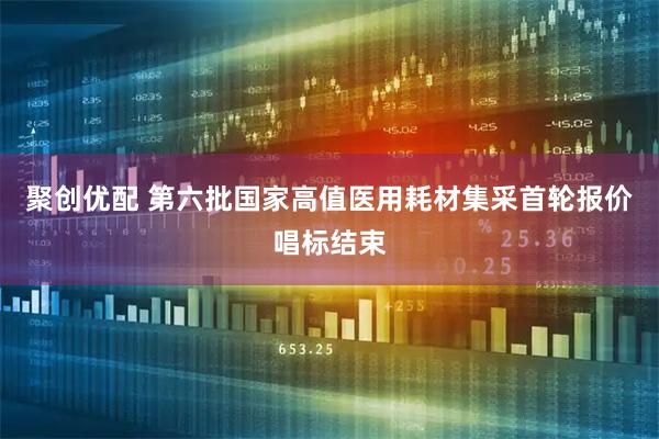 聚创优配 第六批国家高值医用耗材集采首轮报价唱标结束