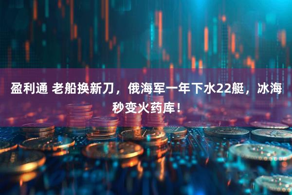 盈利通 老船换新刀，俄海军一年下水22艇，冰海秒变火药库！