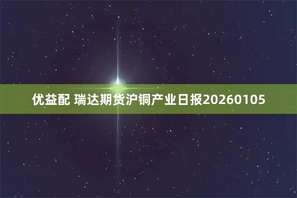 优益配 瑞达期货沪铜产业日报20260105