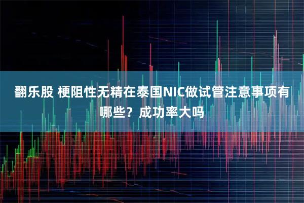 翻乐股 梗阻性无精在泰国NIC做试管注意事项有哪些？成功率大吗