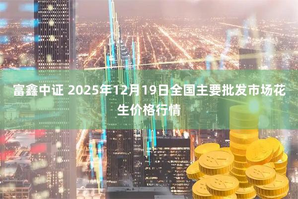 富鑫中证 2025年12月19日全国主要批发市场花生价格行情
