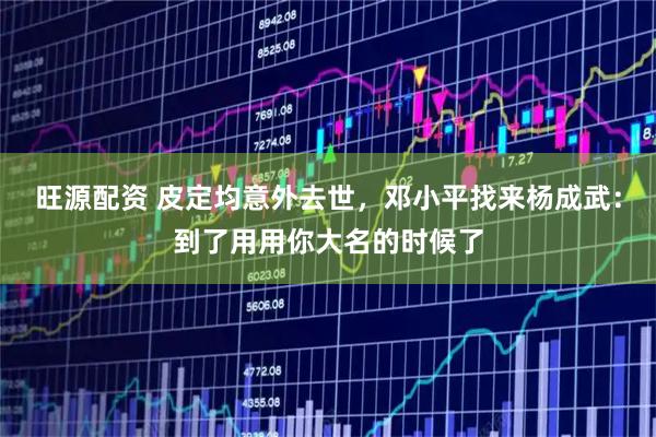 旺源配资 皮定均意外去世，邓小平找来杨成武：到了用用你大名的时候了