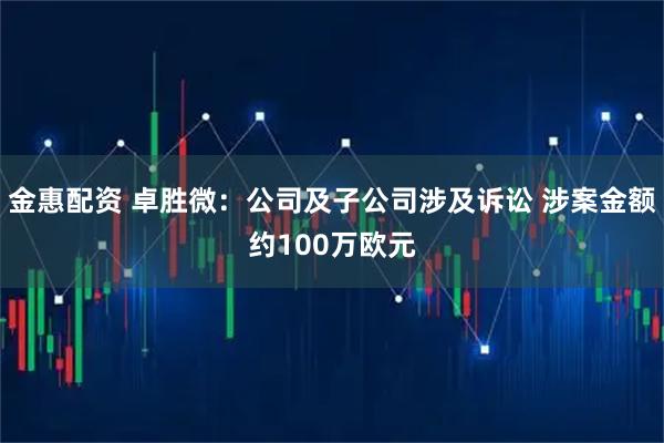 金惠配资 卓胜微：公司及子公司涉及诉讼 涉案金额约100万欧元