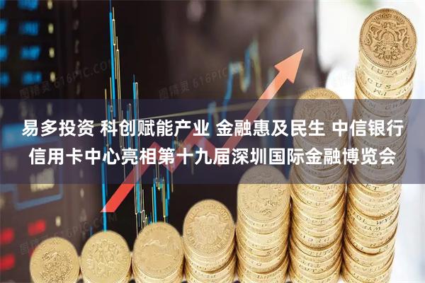 易多投资 科创赋能产业 金融惠及民生 中信银行信用卡中心亮相第十九届深圳国际金融博览会