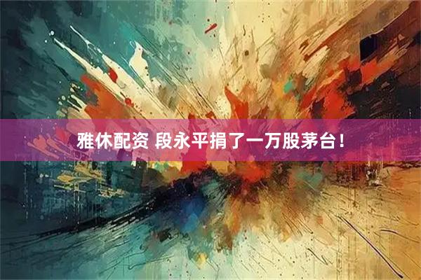 雅休配资 段永平捐了一万股茅台！