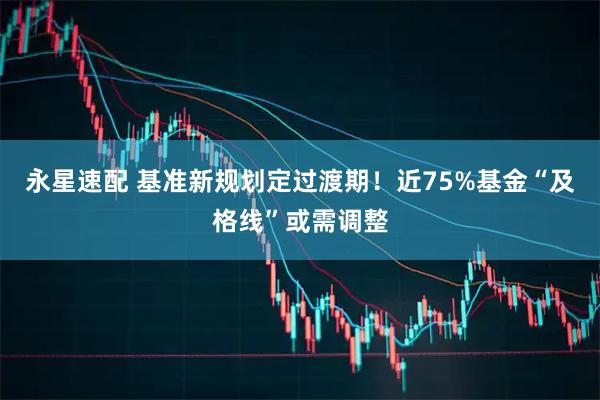 永星速配 基准新规划定过渡期！近75%基金“及格线”或需调整