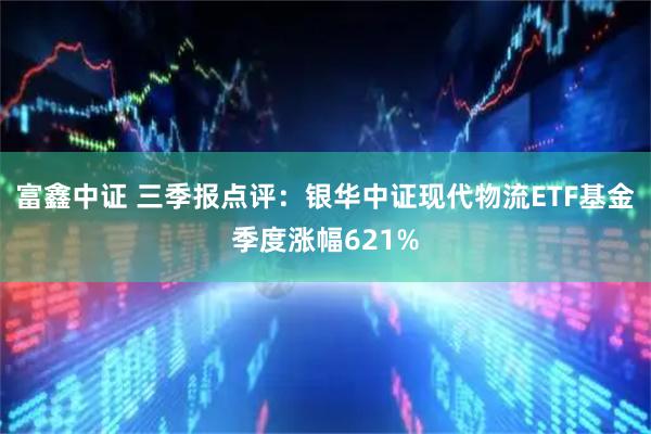富鑫中证 三季报点评：银华中证现代物流ETF基金季度涨幅621%