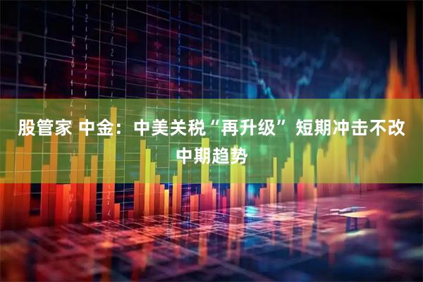 股管家 中金：中美关税“再升级” 短期冲击不改中期趋势