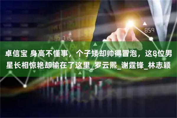 卓信宝 身高不懂事，个子矮却帅得冒泡，这8位男星长相惊艳却输在了这里_罗云熙_谢霆锋_林志颖