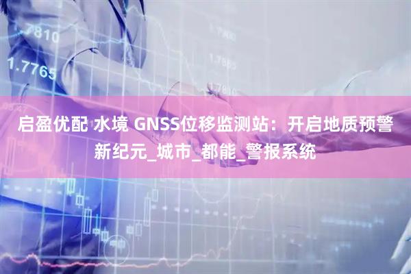 启盈优配 水境 GNSS位移监测站：开启地质预警新纪元_城市_都能_警报系统